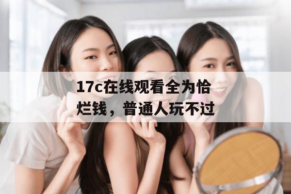 17c在线观看全为恰烂钱,普通人玩不过
