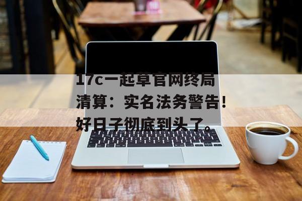 17c一起草官网终局清算:实名法务警告!好日子彻底到头了。