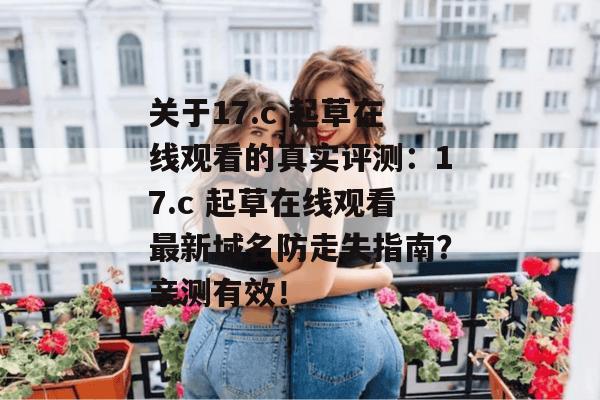 关于17.c 起草在线观看的真实评测:17.c 起草在线观看最新域名防走失指南?亲测有效!