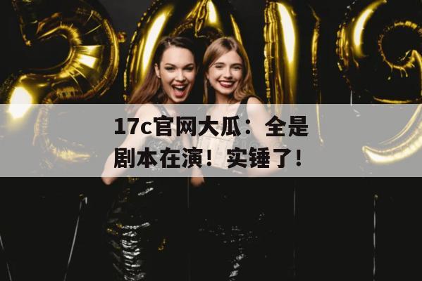 17c官网大瓜：全是剧本在演！实锤了！