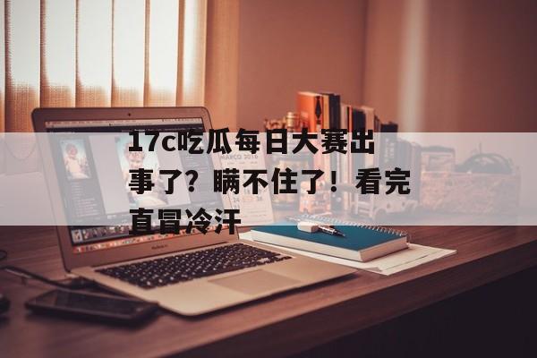 17c吃瓜每日大赛出事了？瞒不住了！看完直冒冷汗