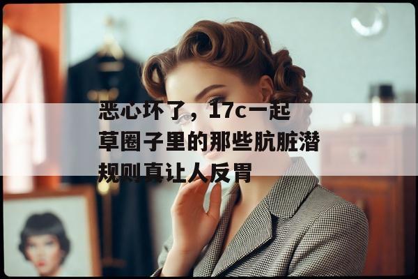 恶心坏了，17c一起草圈子里的那些肮脏潜规则真让人反胃