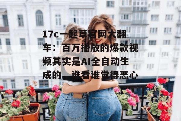 17c一起草官网大翻车：百万播放的爆款视频其实是AI全自动生成的，谁看谁觉得恶心。