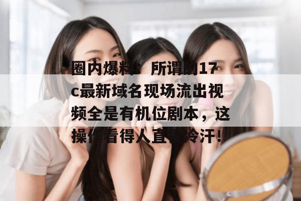 圈内爆料：所谓的17c最新域名现场流出视频全是有机位剧本，这操作看得人直冒冷汗！