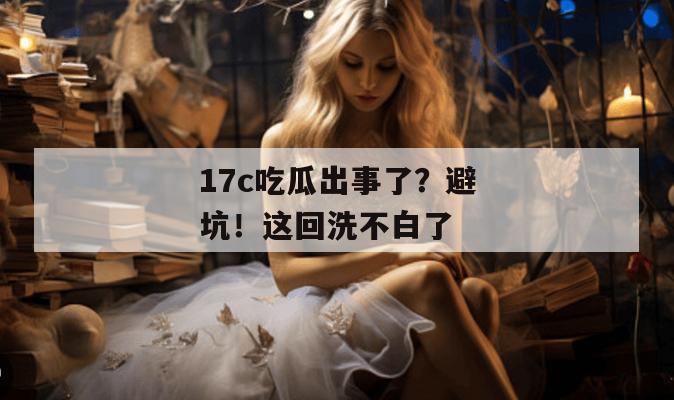 17c吃瓜出事了?避坑!这回洗不白了
