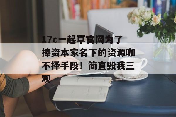 17c一起草官网为了捧资本家名下的资源咖不择手段!简直毁我三观