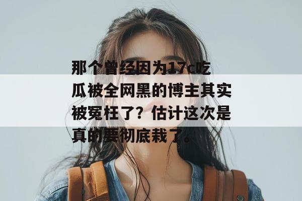 那个曾经因为17c吃瓜被全网黑的博主其实被冤枉了?估计这次是真的要彻底栽了。