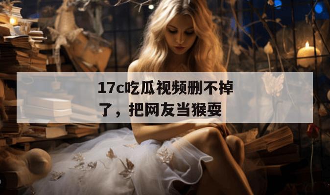 17c吃瓜视频删不掉了,把网友当猴耍