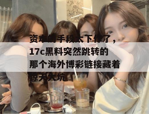 资本的手段太下作了,17c黑料突然跳转的那个海外博彩链接藏着惊天大坑