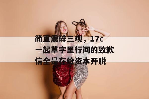 简直震碎三观,17c一起草字里行间的致歉信全是在给资本开脱