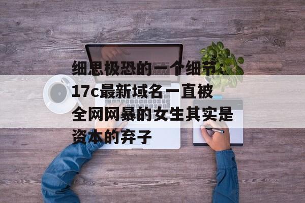 细思极恐的一个细节:17c最新域名一直被全网网暴的女生其实是资本的弃子