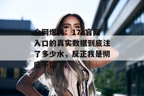 全网爆料:17c官网入口的真实数据到底注了多少水,反正我是彻底不信了。