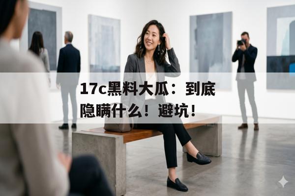 17c黑料大瓜:到底隐瞒什么!避坑!