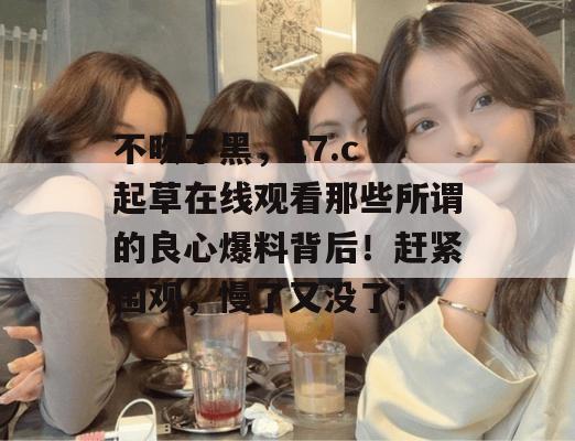 不吹不黑,17.c 起草在线观看那些所谓的良心爆料背后!赶紧围观,慢了又没了!