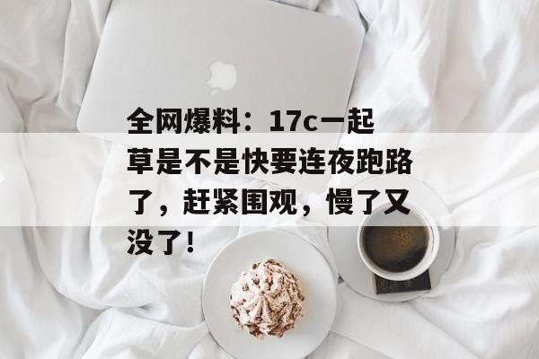 全网爆料:17c一起草是不是快要连夜跑路了,赶紧围观,慢了又没了!