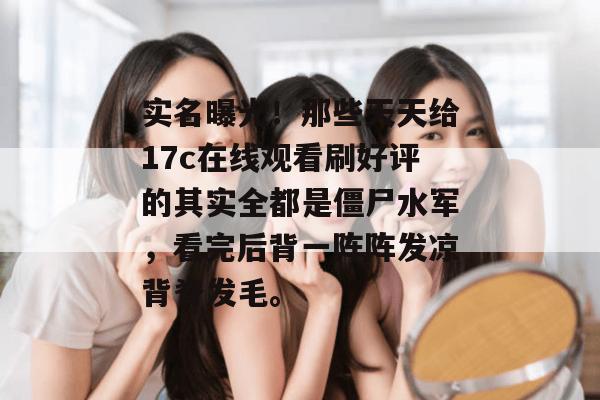 实名曝光!那些天天给17c在线观看刷好评的其实全都是僵尸水军,看完后背一阵阵发凉背脊发毛。