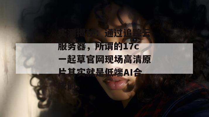 实测揭秘:通过追踪云服务器,所谓的17c一起草官网现场高清原片其实就是低端AI合成的。