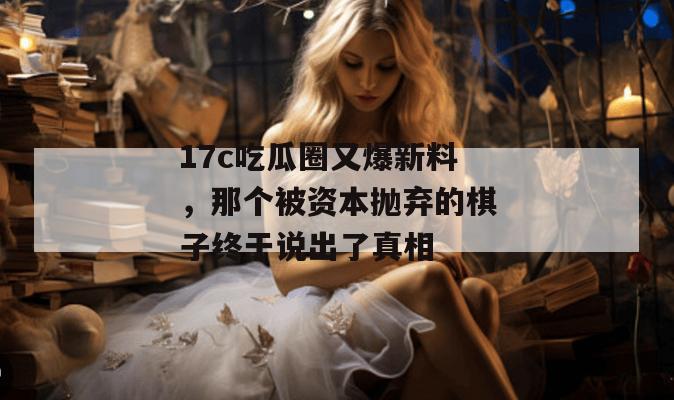 17c吃瓜圈又爆新料,那个被资本抛弃的棋子终于说出了真相