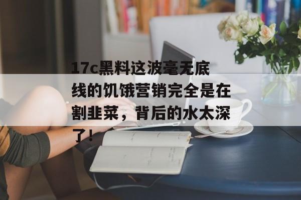 17c黑料这波毫无底线的饥饿营销完全是在割韭菜,背后的水太深了!