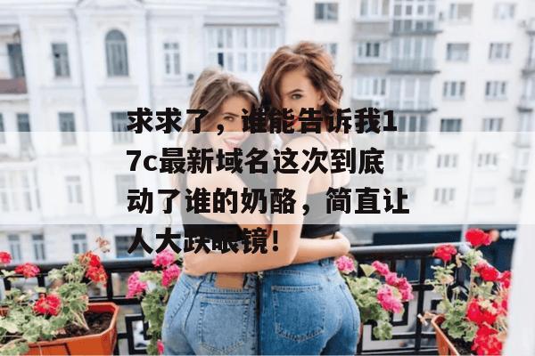 求求了，谁能告诉我17c最新域名这次到底动了谁的奶酪，简直让人大跌眼镜！